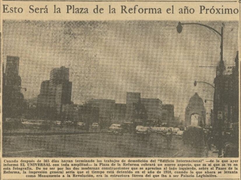 En la primera plana del 18 de enero de 1958, se destacaba una foto cuyo pie indicaba a que "cuando después de 365 días hayan terminado los trabajos de demolición del “Edificio Internacional”, la Plaza de la Reforma cobrará un nuevo aspecto, que es el que se ve en esta fotografía de no ser por las dos modernas construcciones que se aprecian del lado izquierdo sobre Paseo de la Reforma, la impresión general sería que el tiempo está detenido en el año de 1910 cuando lo que ahora se levanta como Monumento a la Revolución era la estructura férrea de la que iba a ser Palacio Legislativo". Foto: Archivo Hemerográfico EL UNIVERSAL.